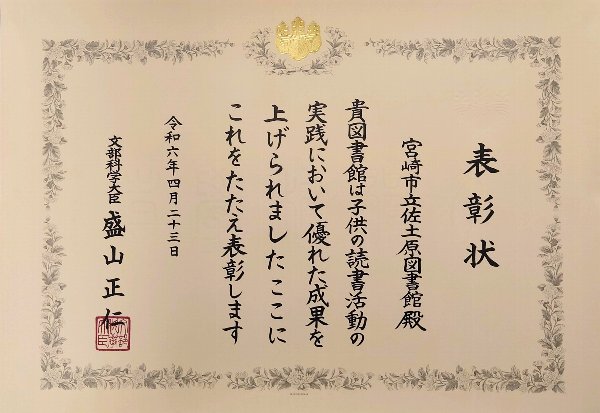 表彰状
宮崎市立佐土原図書館殿
貴図書館は子どもの読書活動の実践において優れた成果を上げられました。ここにこれをたたえ表彰します。
令和6年4月23日
文部科学大臣盛山正仁